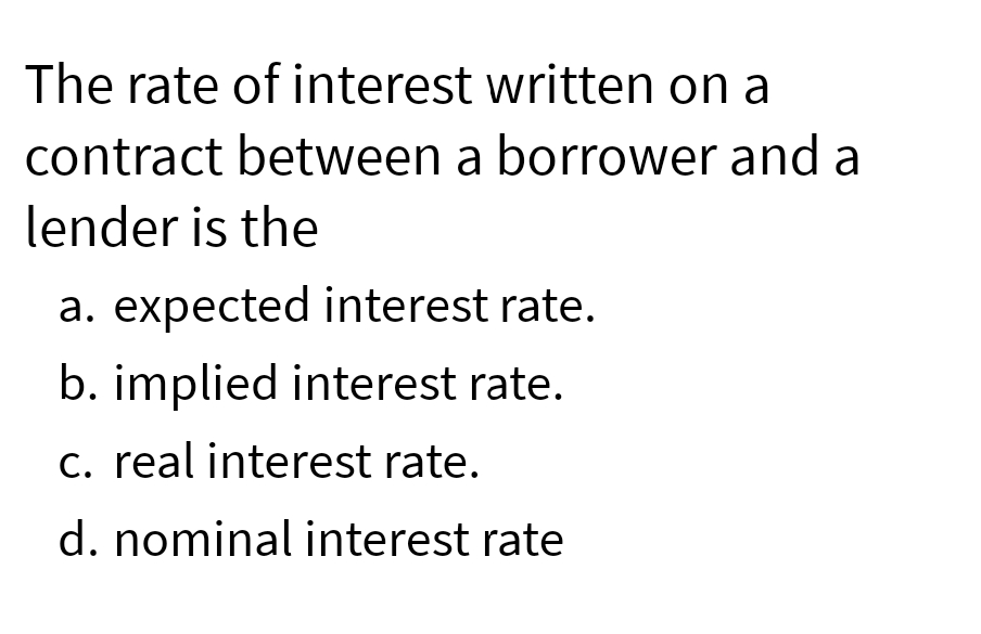 The rate of interest written on a
contract between a borrower and a
lender is the
a. expected interest rate.
b. implied interest rate.
c. real interest rate.
d. nominal interest rate