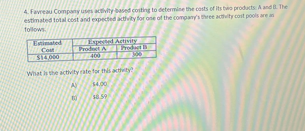 4. Favreau Company uses activity-based costing to determine the costs of its two products: A and B. The
estimated total cost and expected activity for one of the company's three activity cost pools are as
follows.
Estimated
Cost
$14,000
A)
Expected Activity
Product A
400
What is the activity rate for this activity?
B)
$4.00
Product B
300
$8.59