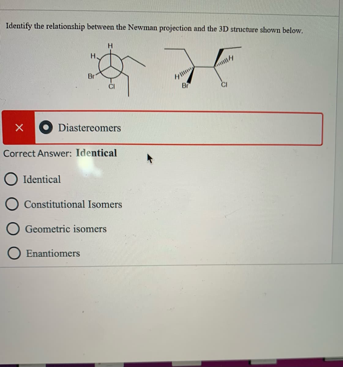 Identify the relationship between the Newman projection and the 3D structure shown below.
H.
Br
CI
Br
CI
Diastereomers
Correct Answer: Identical
O Identical
Constitutional Isomers
Geometric isomers
O Enantiomers
