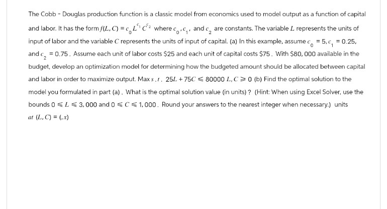 The Cobb - Douglas production function is a classic model from economics used to model output as a function of capital
c.
and labor. It has the form f(L,C) = c_L" C² where co, c₁, and c₂ are constants. The variable L represents the units of
input of labor and the variable C represents the units of input of capital. (a) In this example, assume c₁ = 5, c₁ = 0.25,
and c = 0.75. Assume each unit of labor costs $25 and each unit of capital costs $75. With $80,000 available in the
budget, develop an optimization model for determining how the budgeted amount should be allocated between capital
and labor in order to maximize output. Max s.t. 25L +75C 80000 L,C>0 (b) Find the optimal solution to the
model you formulated in part (a). What is the optimal solution value (in units)? (Hint: When using Excel Solver, use the
bounds 0 L3,000 and 0 C1,000. Round your answers to the nearest integer when necessary.) units
at (L,C) = (x)
