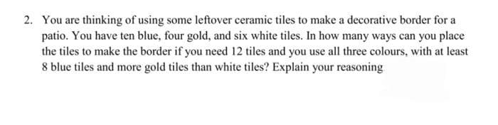 2. You are thinking of using some leftover ceramic tiles to make a decorative border for a
patio. You have ten blue, four gold, and six white tiles. In how many ways can you place
the tiles to make the border if you need 12 tiles and you use all three colours, with at least
8 blue tiles and more gold tiles than white tiles? Explain your reasoning