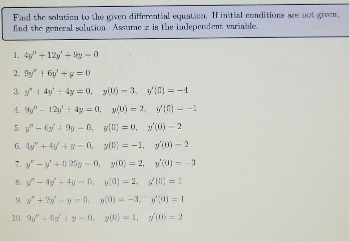 Find the solution to the given differential equation. If initial conditions are not given,
find the general solution. Assume x is the independent variable.
1. 4y" +12y' +9y = 0
2. 9y" + 6y + y = 0
3. y" + 4y + 4y = 0, y(0) = 3, y'(0) = -4
4. 9y" - 12y + 4y = 0,
y(0) = 2,
y'(0) = -1
5. y" - 6y' +9y = 0,
6. 4y" + 4y + y = 0,
7. y" - y' +0.25y = 0,
8. y" - 4y + 4y = 0,
9. y" + 2y + y = 0,
10. 9y" + 6y + y = 0,
y(0) = 0,
y(0) = -1,
y(0) = 2,
y(0) = 2,
y(0) = -3,
y(0) = 1,
y′(0) = 2
y'(0) = 2
y'(0) = -3
y'(0) = 1
y'(0) = 1
y'(0) = 2