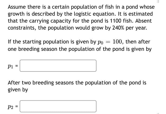 Assume there is a certain population of fish in a pond whose
growth is described by the logistic equation. It is estimated
that the carrying capacity for the pond is 1100 fish. Absent
constraints, the population would grow by 240% per year.
If the starting population is given by po = 100, then after
one breeding season the population of the pond is given by
P1
After two breeding seasons the population of the pond is
given by
P2