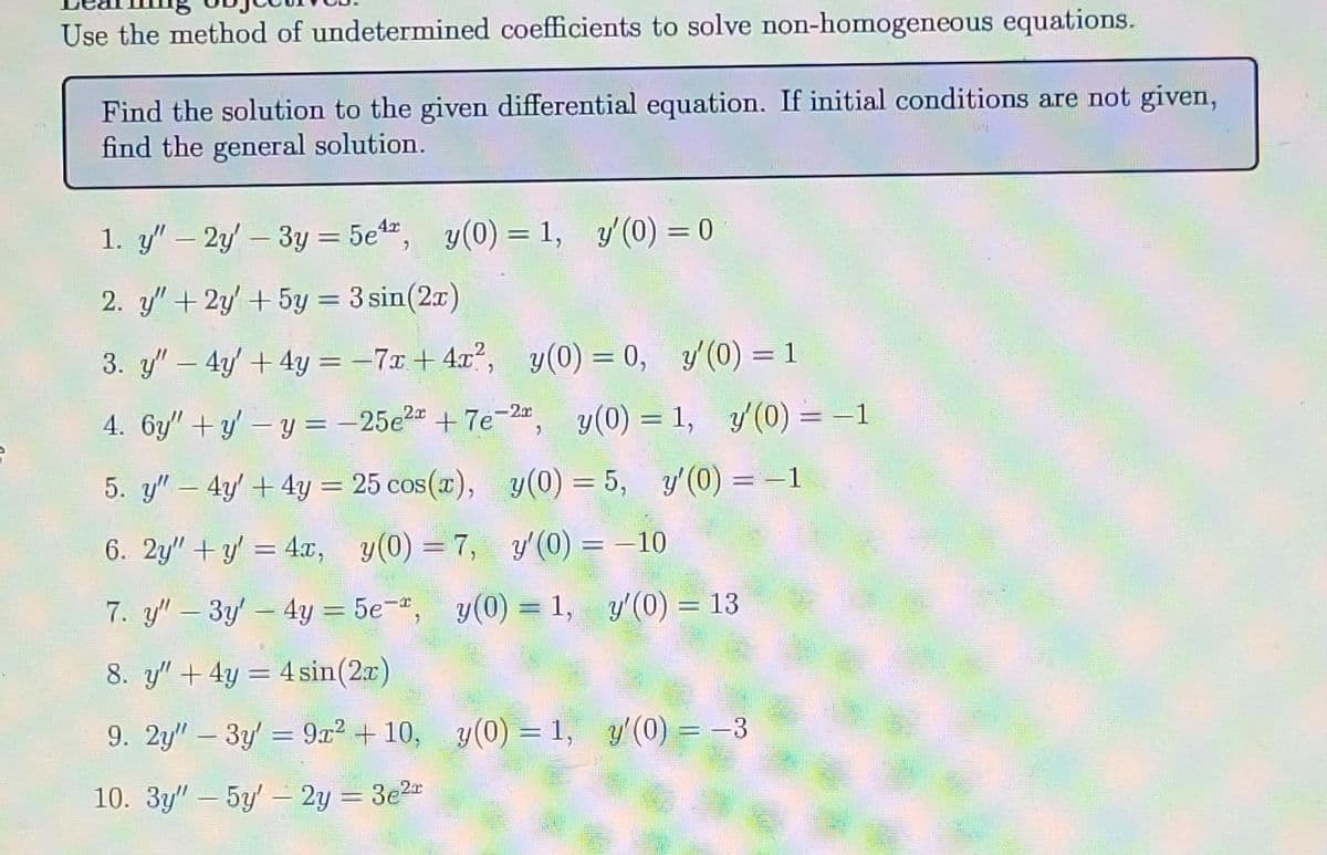 Use the method of undetermined coefficients to solve non-homogeneous equations.
Find the solution to the given differential equation. If initial conditions are not given,
find the general solution.
1. y" - 2y3y = 5e¹r, y(0) = 1, y'(0) = 0
2. y" + 2y + 5y = 3 sin(2x)
3. y" - 4y + 4y = -7x+4x², y(0) = 0, y'(0) = 1
4. 6y"+y'-y = -25e²+7e-2x, y(0) = 1, y'(0) = −1
5. y4y + 4y = 25 cos(x), y(0) = 5, y'(0) = -1
6. 2y"+y' = 4x, y(0)=7, y'(0) = -10
7. y" - 3y - 4y = 5e, y(0) = 1,
8. y" + 4y = 4 sin(2x)
9. 2y" - 3y = 9x² +10, y(0) = 1, y'(0) = -3
10. 3y" - 5y'- 2y = 3e²r
y'(0) = 13