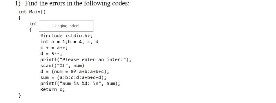 1) Find the errors in the following codes:
int main()
{
}
int
{
Hanging Indent
#include <stdio.h>;
int a = 1;b = 4; c, d
C + = a++;
d = 5--;
printf("Please enter an inter: ");
scanf("%f", num)
d = (num = 0? a+b:a+b+c);
sum= (a:b:c:d: a+b+c+d);
printf("Sum is %d: \n", Sum);
Return 0;