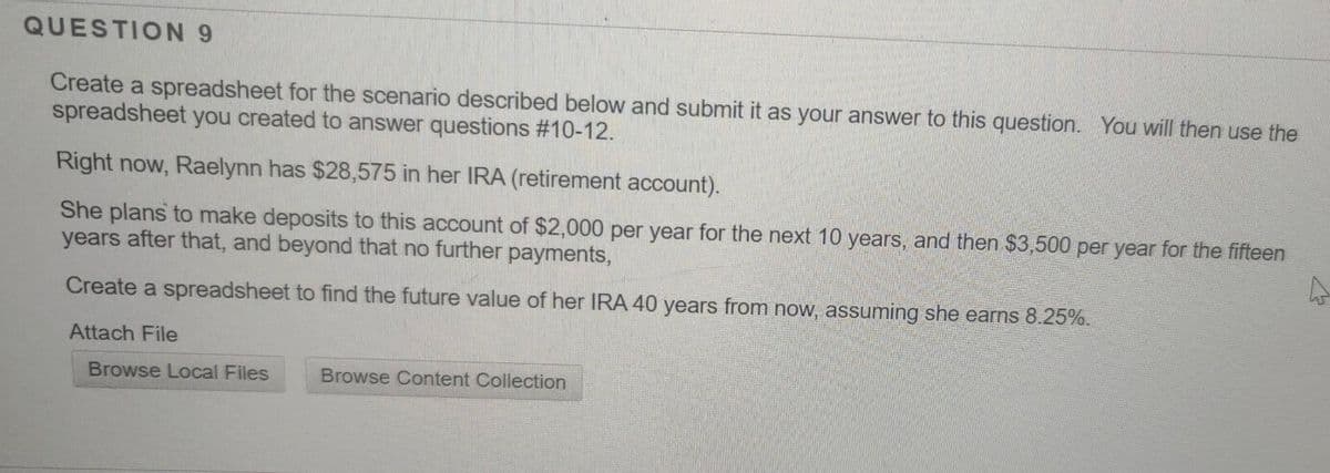 QUESTION 9
Create a spreadsheet for the scenario described below and submit it as your answer to this question. You will then use the
spreadsheet you created to answer questions #10-12.
Right now, Raelynn has $28,575 in her IRA (retirement account).
She plans to make deposits to this account of $2,000 per year for the next 10 years, and then $3,500 per year for the fifteen
years after that, and beyond that no further payments,
Create a spreadsheet to find the future value of her IRA 40 years from now, assuming she earns 8.25%.
Attach File
Browse Local Files
Browse Content Collection