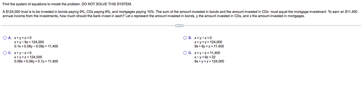 Find the system of equations to model the problem. DO NOT SOLVE THIS SYSTEM.
A $124,000 trust is to be invested in bonds paying 9%, CDs paying 8%, and mortgages paying 10%. The sum of the amount invested in bonds and the amount invested in CDs must equal the mortgage investment. To earn an $11,400
annual income from the investments, how much should the bank invest in each? Let x represent the amount invested in bonds, y the amount invested in CDs, and z the amount invested in mortgages.
O A. x+y+z=0
x+y-9z=124,000
0.1x+0.08y-0.09z = 11,400
OC. x+y-z=0
x+y+z=124,000
0.09x +0.08y +0.1z=11,400
C
OB. x+y-z=0
x+y+z=124,000
9x+8y +z = 11,400
O D. x+y-z=11,400
x-y+9z=22
8x+y+z=124,000
