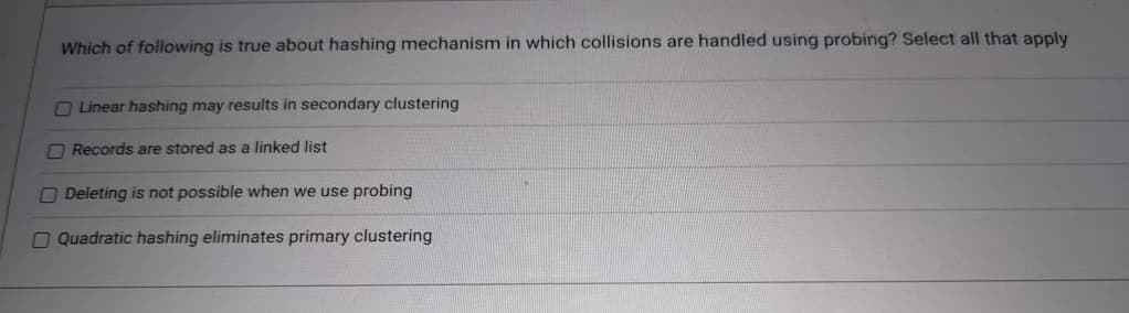 Which of following is true about hashing mechanism in which collisions are handled using probing? Select all that apply
Linear hashing may results in secondary clustering
Records are stored as a linked list
Deleting is not possible when we use probing
Quadratic hashing eliminates primary clustering