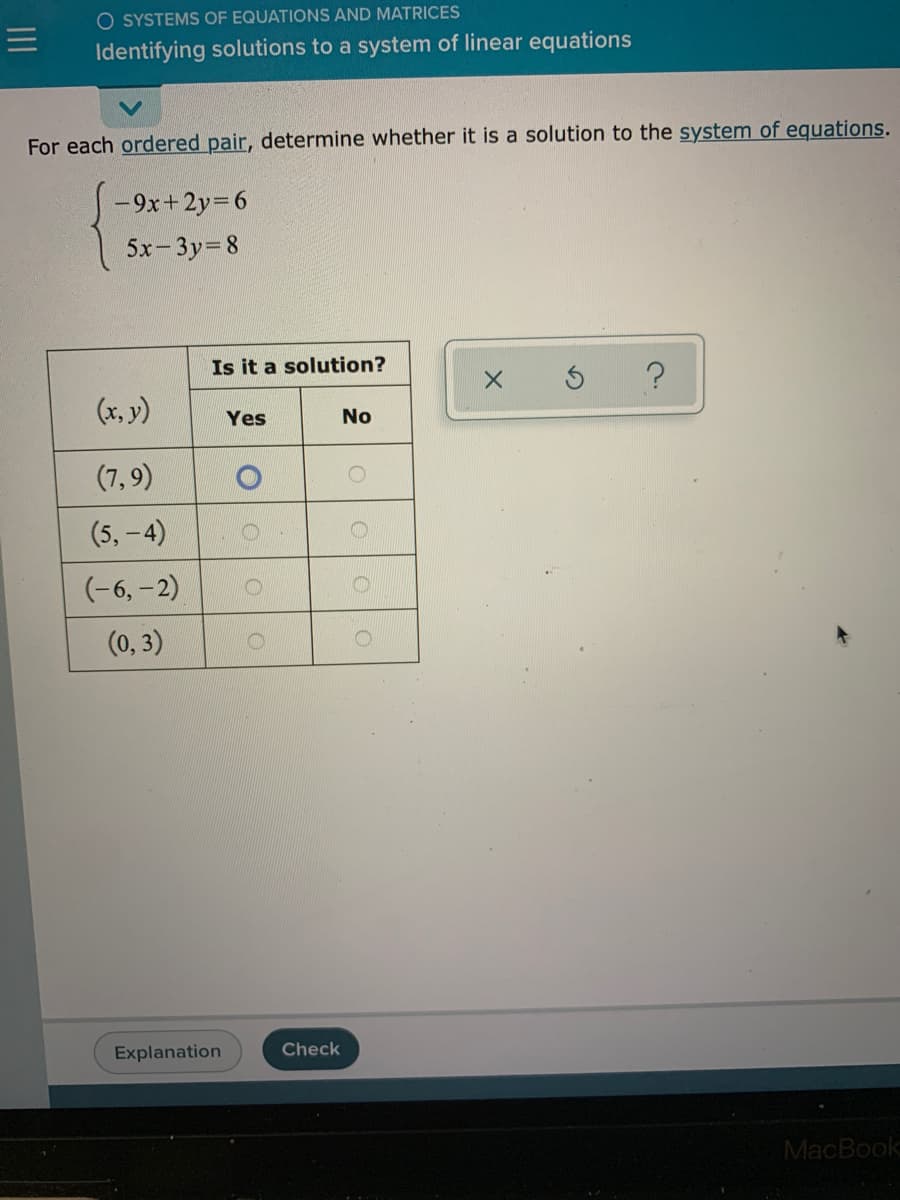 O SYSTEMS OF EQUATIONS AND MATRICES
Identifying solutions to a system of linear equations
For each ordered pair, determine whether it is a solution to the system of equations.
-9x+ 2y=6
5x-3y=8
Is it a solution?
(x, y)
No
Yes
(7,9)
(5, -4)
(-6, - 2)
(0, 3)
Explanation
Check
MacBook
OOO O
