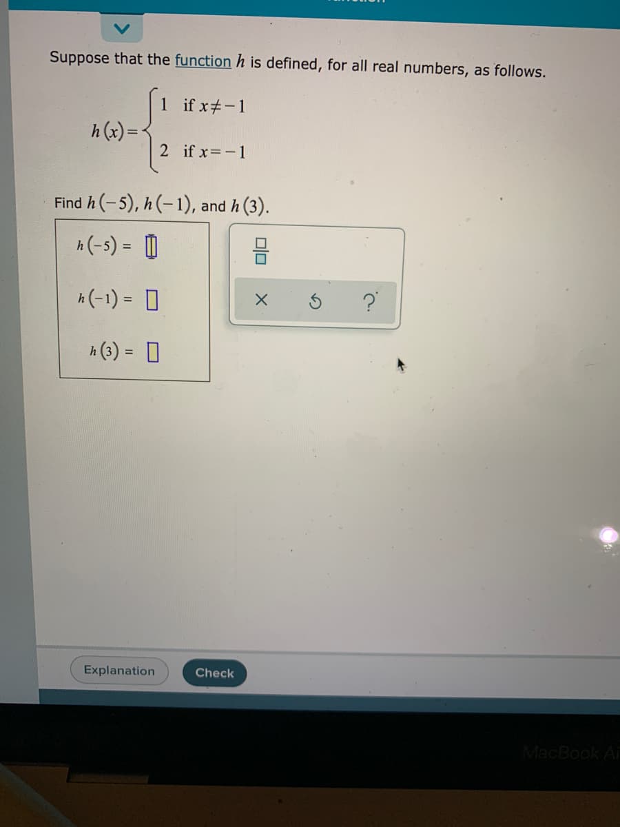 Suppose that the function h is defined, for all real numbers, as follows.
1 if x#-1
h (x) =
2 if x -1
Find h(-5), h(-1), and h (3).
A (-s) = D
h(-1) = D
?
%3D
A (3) = 0
Explanation
Check
MacBook Ai
