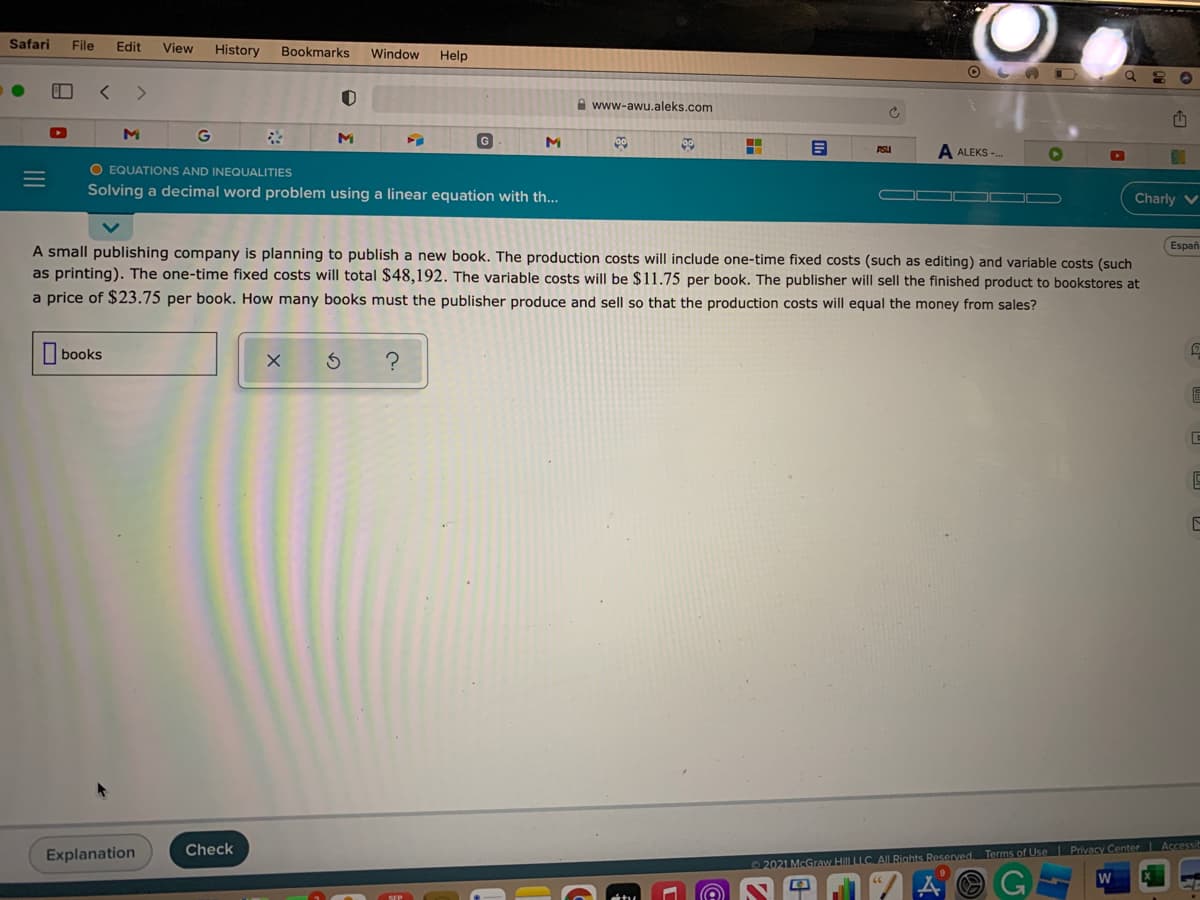 Safari
File
Edit
View
History
Bookmarks
Window
Help
O L A D
<>
A www-awu.aleks.com
M
ASU
ALEKS -.
O EQUATIONS AND INEQUALITIES
Solving a decimal word problem using a linear equation with th...
Charly V
Españ
A small publishing company is planning to publish a new book. The production costs will include one-time fixed costs (such as editing) and variable costs (such
as printing). The one-time fixed costs will total $48,192. The variable costs will be $11.75 per book. The publisher will sell the finished product to bookstores at
a price of $23.75 per book. How many books must the publisher produce and sell so that the production costs will equal the money from sales?
books
?
Check
Explanation
2021 McGraw Hill LLC. AILRights Reserved Terms of Use Privacy Center Accessit
W
