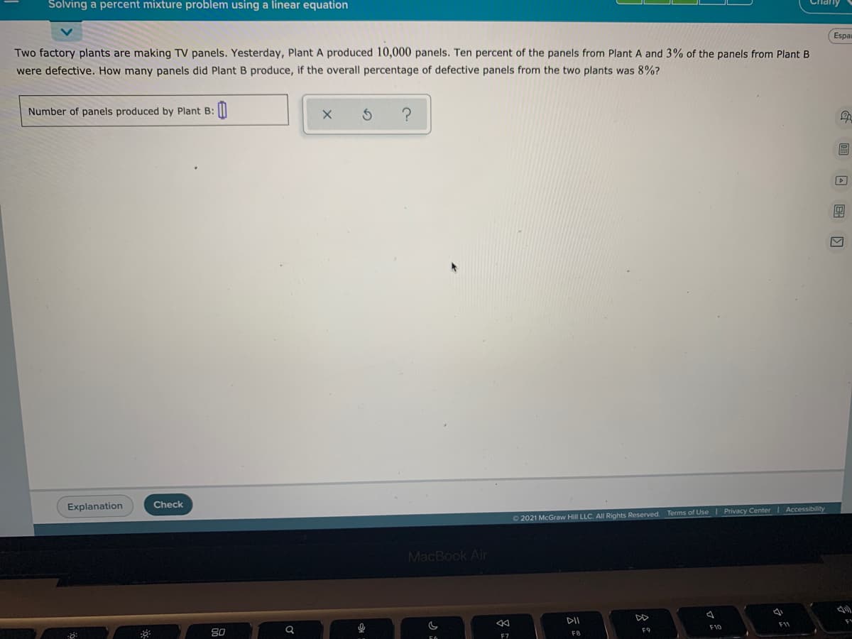 Solving a percent mixture problem using a linear equation
Espa
Two factory plants are making TV panels. Yesterday, Plant A produced 10,000 panels. Ten percent of the panels from Plant A and 3% of the panels from Plant B
were defective. How many panels did Plant B produce, if the overall percentage of defective panels from the two plants was 8%?
Number of panels produced by Plant B:
இ
Explanation
Check
O2021 McGraw Hill LLC. All Rights Reserved. Terms of Use | Privacy Center | Accessibility
MacBook Air
DII
80
F10
F1
F8
F9
F7
