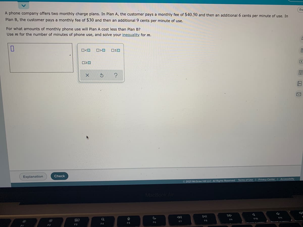 Es
A phone company offers two monthly charge plans. In Plan A, the customer pays a monthly fee of $40.50 and then an additional 6 cents per minute of use. In
Plan B, the customer pays a monthly fee of $30 and then an additional 9 cents per minute of use.
For what amounts of monthly phone use will Plan A cost less than Plan B?
Use m for the number of minutes of phone use, and solve your inequality for m.
O<O
OSO
A
Explanation
Check
Privacy Center| Accessibility
02021 McGraw Hill LLC. All Rights Reserved. Terms of Use
MacBook Air
DII
DD
F11
F10
80
FB
F9
F7
FS
F6
F3
F4
F1
