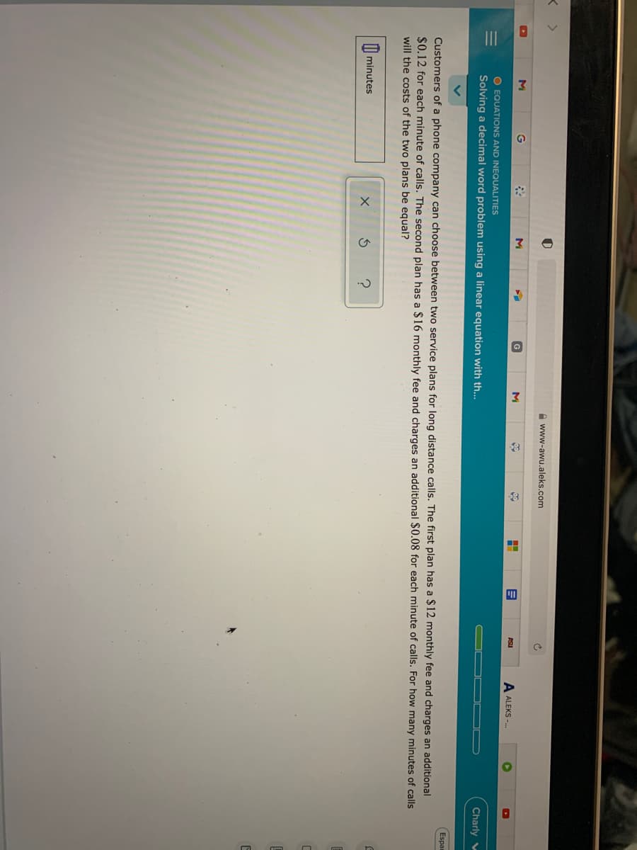 A www-awu.aleks.com
M
M
ASU
ALEKS --
O EQUATIONS AND INEQUALITIES
Solving a decimal word problem using a linear equation with th...
Charly v
Espa
Customers of a phone company can choose between two service plans for long distance calls. The first plan has a $12 monthly fee and charges an additional
$0.12 for each minute of calls. The second plan has a $16 monthly fee and charges an additional $0.08 for each minute of calls. For how many minutes of calls
will the costs of the two plans be equal?
minutes
