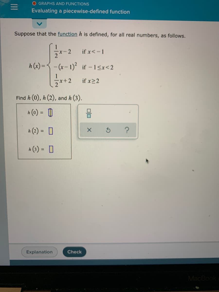 O GRAPHS AND FUNCTIONS
Evaluating a piecewise-defined function
Suppose that the function h is defined, for all real numbers, as follows.
if x<-1
2*-2
h (x) =3 - (x- 1)² if -15x<2
if x22
Find h (0), h (2), and h (3).
A (0) = D
A (2) = D
%3D
h (3) = 0
%3D
Explanation
Check
MacBook
