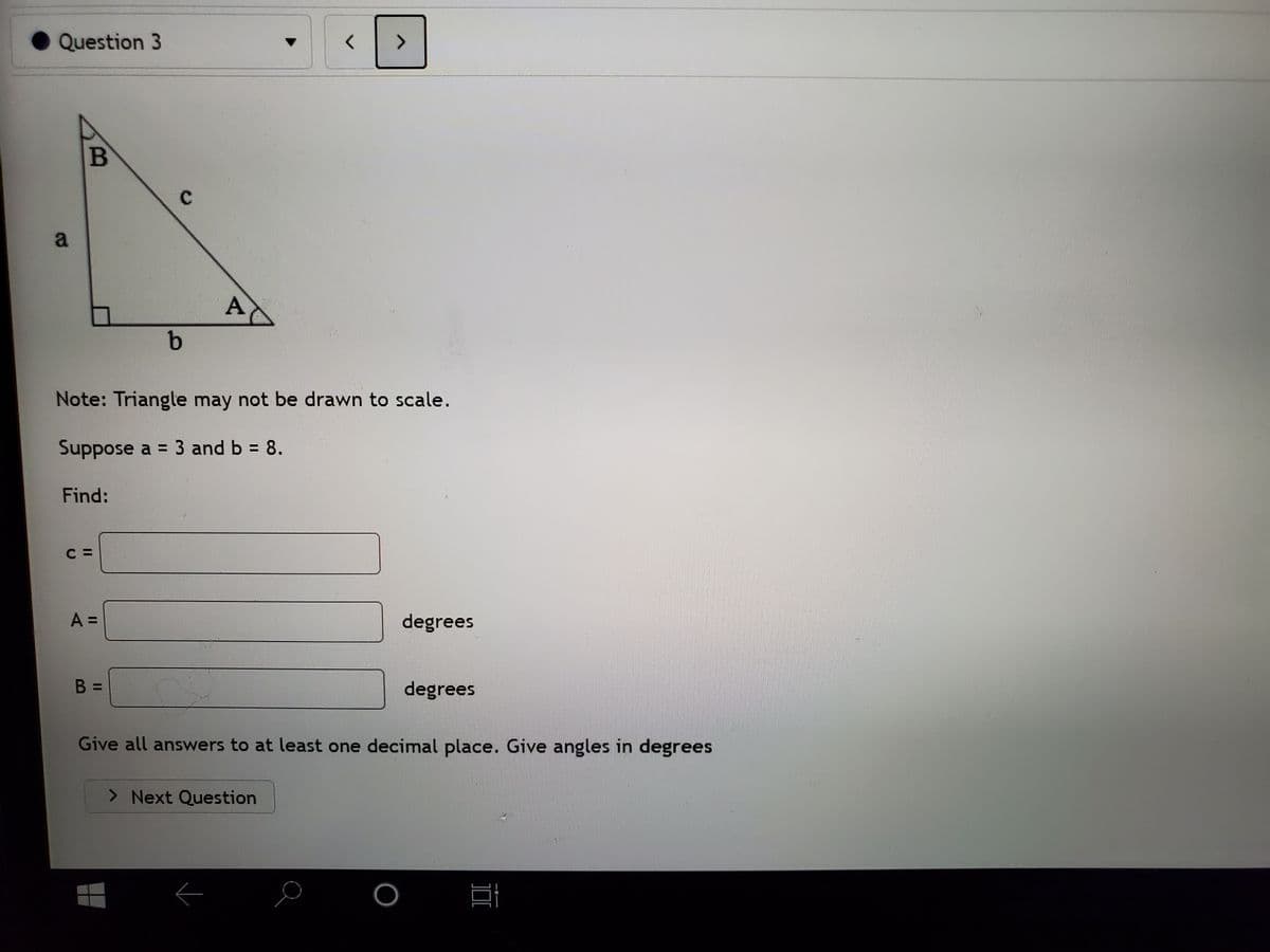 Question 3
<>
C.
a
A
Note: Triangle may not be drawn to scale.
Suppose a = 3 and b = 8.
Find:
A =
degrees
B =
degrees
Give all answers to at least one decimal place. Give angles in degrees
> Next Question
