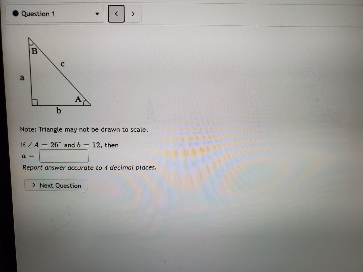 Question 1
>
A
Note: Triangle may not be drawn to scale.
If ZA = 26° and b = 12, then
Report answer accurate to 4 decimal places.
> Next Question
