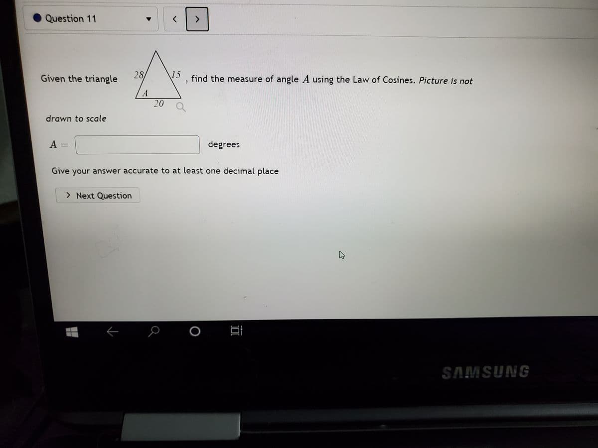 Question 11
<>
Given the triangle
28
\15
find the measure of angle A using the Law of Cosines. Picture is not
A
20 Q
drawn to scale
A =
degrees
Give your answer accurate to at least one decimal place
> Next Question
SAMSUNG
