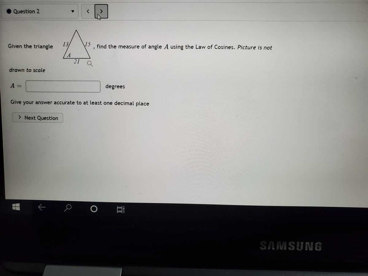 Question 2
Given the triangle
13
15
find the measure of angle A using the Law of Cosines. Picture is not
21
drawn to scale
A =
degrees
Give your answer accurate to at least one decimal place
> Next Question
SAMSUNG
DI
