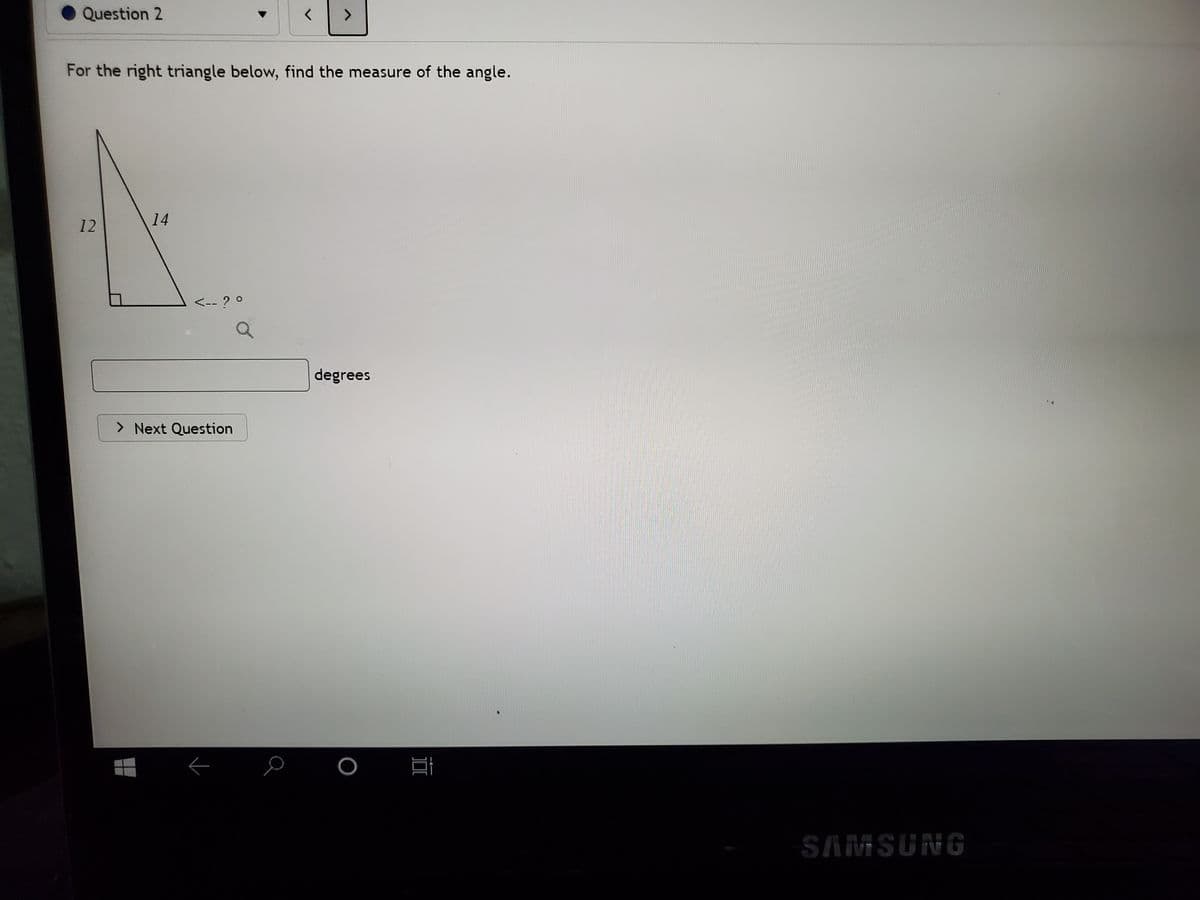 Question 2
For the right triangle below, find the measure of the angle.
12
14
<-- ? 0
degrees
> Next Question
SAMSUNG
II
