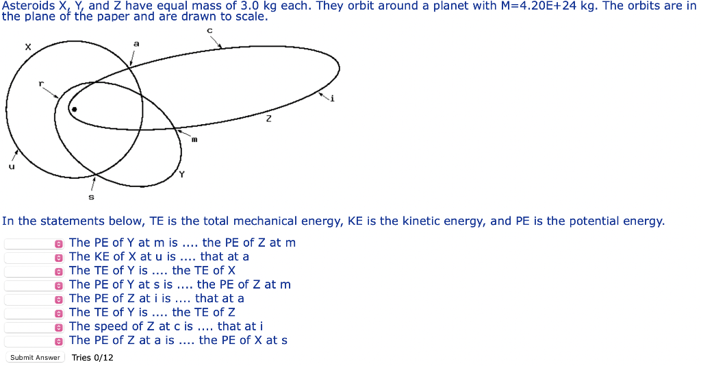 Asteroids X, Y, and Z have equal mass of 3.0 kg each. They orbit around a planet with M=4.20E+24 kg. The orbits are in
the plane of the paper and are drawn to scale.
LE
In the statements below, TE is the total mechanical energy, KE is the kinetic energy, and PE is the potential energy.
e The PE of Y at m is ... the PE of Z at m
e The KE of X at u is .... that at a
e The TE of Y is .... the TE of X
e The PE of Y at s is .... the PE of Z atm
e The PE of Z at i is .... that at a
e The TE of Y is .... the TE of Z
e The speed of Z at c is ... that at i
O The PE of Z at a is ... the PE of X ats
Submit Answer
Tries 0/12
