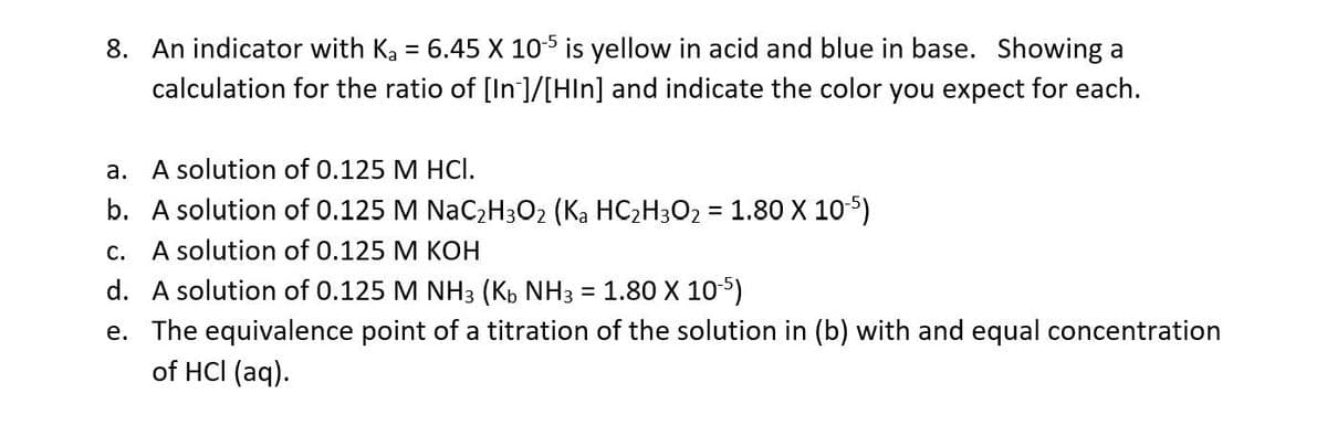 8. An indicator with Ka = 6.45 X 105 is yellow in acid and blue in base. Showing a
calculation for the ratio of [In]/[HIn] and indicate the color you expect for each.
a. A solution of 0.125 M HCI.
b. A solution of 0.125 M NaC,H3O2 (Ka HC2H302 = 1.80 X 105)
%3D
c. A solution of 0.125 M KOH
d. A solution of 0.125 M NH3 (Kb NH3 = 1.80 X 105)
e. The equivalence point of a titration of the solution in (b) with and equal concentration
of HCI (aq).
