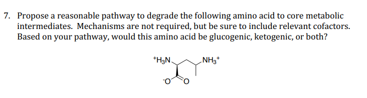 7. Propose a reasonable pathway to degrade the following amino acid to core metabolic
intermediates. Mechanisms are not required, but be sure to include relevant cofactors.
Based on your pathway, would this amino acid be glucogenic, ketogenic, or both?
*H3N,
NH3*
