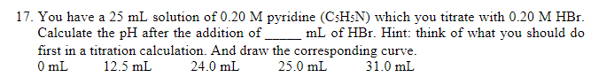 17. You have a 25 mL solution of 0.20 M pyridine (CsHsN) which you titrate with 0.20 M HBr.
Calculate the pH after the addition of mL of HBr. Hint: think of what you should do
first in a titration calculation. And draw the corresponding curve.
O mL
12.5 mL
24.0 mL
25.0 mL
31.0 mL
