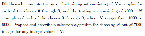 Divide each class into two sets: the training set consisting of N examples for
each of the classes 0 through 9, and the testing set consisting of 7000 – N
examples of each of the classes 0 through 9, where N ranges from 1000 to
6000. Propose and describe a selection algorithm for choosing N out of 7000
images for any integer value of N.
