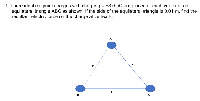 1. Three identical point charges with charge q = +3.0 µC are placed at each vertex of an
equilateral triangle ABC as shown. If the side of the equilateral triangle is 0.01 m, find the
resultant electric force on the charge at vertex B.
