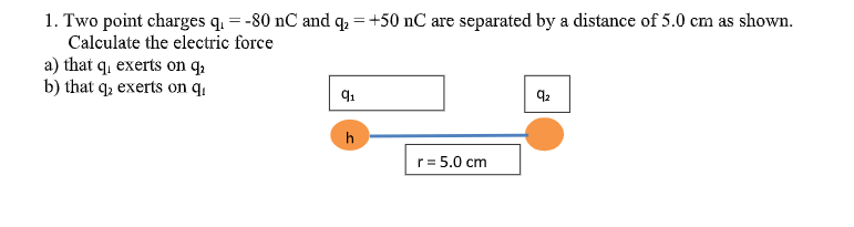 1. Two point charges q. = -80 nC and q. = +50 nC are separated by a distance of 5.0 cm as shown.
Calculate the electric force
a) that q, exerts on q,
b) that q, exerts on q1
h
r= 5.0 cm
