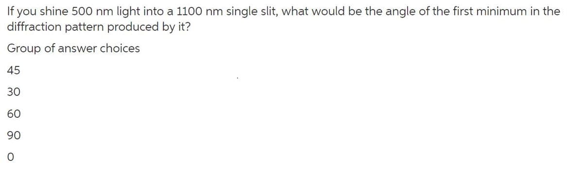 If you shine 500 nm light into a 1100 nm single slit, what would be the angle of the first minimum in the
diffraction pattern produced by it?
Group of answer choices
45
30
60
90
