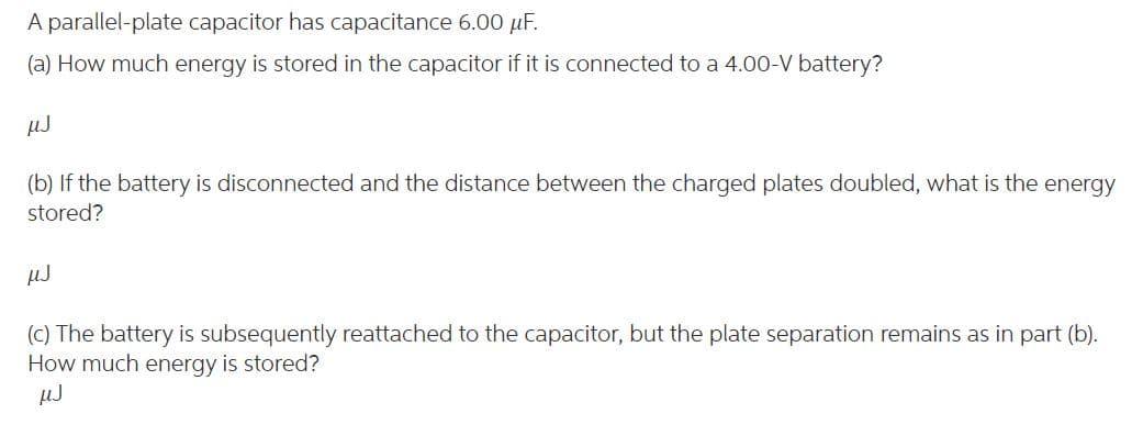 A parallel-plate capacitor has capacitance 6.00 μF.
(a) How much energy is stored in the capacitor if it is connected to a 4.00-V battery?
µJ
(b) If the battery is disconnected and the distance between the charged plates doubled, what is the energy
stored?
µJ
(c) The battery is subsequently reattached to the capacitor, but the plate separation remains as in part (b).
How much energy is stored?
µJ