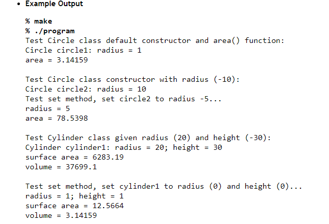 Example Output
% make
% ./program
Test Circle class default constructor and area() function:
Circle circle1: radius = 1
area 3.14159
Test Circle class constructor with radius (-10):
Circle circle2: radius = 10
Test set method, set circle2 to radius -5...
radius = 5
area = 78.5398
Test Cylinder class given radius (20) and height (-30):
Cylinder cylinder1: radius = 20; height
= 30
surface area = 6283.19
volume = 37699.1
Test set method, set cylinder1 to radius (0) and height (0)...
radius= 1; height
= 1
surface area = 12.5664
volume = 3.14159