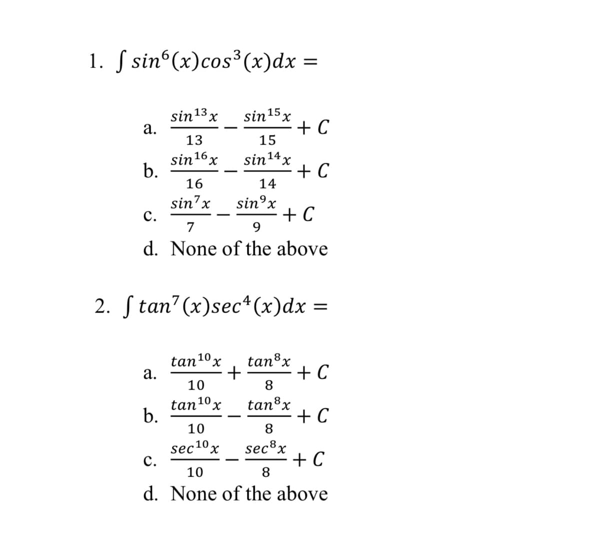 1. S sin°(x)cos³(x)dx =
3
sin 13
а.
sin15 x
+ C
15
13
sin16 x
b.
sin14x
+ C
14
16
sin7x
с.
sin°x
+ C
9.
7
d. None of the above
2. S tan' (x)sec*(x)dx
tan8x
tan10x
а.
+ C
+
10
8
tan10 x
b.
tan8x
+ C
8.
10
sec10x
с.
sec®x
+ C
8
10
d. None of the above
