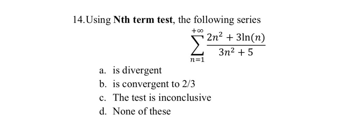 14.Using Nth term test, the following series
+00
2n2 + 3ln(n)
3n2 + 5
n=1
a. is divergent
b. is convergent to 2/3
c. The test is inconclusive
d. None of these
