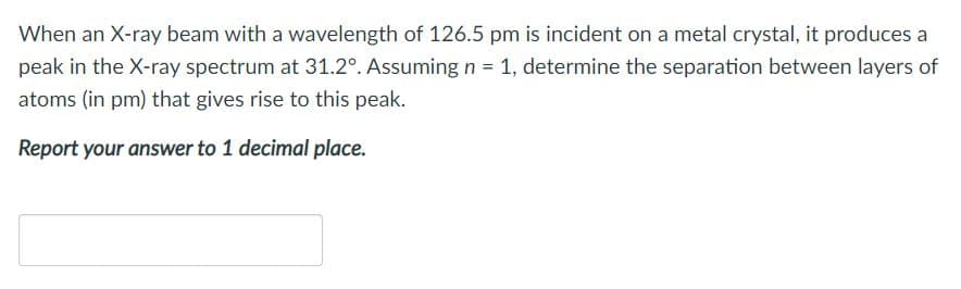 When an X-ray beam with a wavelength of 126.5 pm is incident on a metal crystal, it produces a
peak in the X-ray spectrum at 31.2°. Assuming n = 1, determine the separation between layers of
atoms (in pm) that gives rise to this peak.
Report your answer to 1 decimal place.
