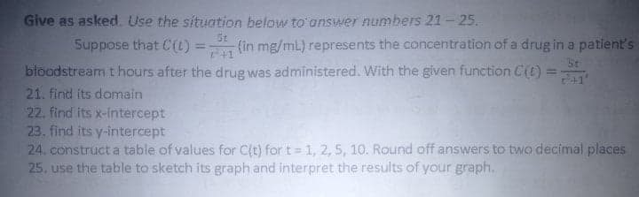 Give as asked. Use the situation below to'answer numbers 21- 25.
St
Suppose that C(L) =
(in mg/mL) represents the concentration of a drug in a patient's
+1
SE
%3D
+1'
bloodstream t hours after the drug was administered. With the given function C(t) =
21. find its domain
22. find its x-intercept
23. find its y-intercept
24. construct a table of values for C(t) for t = 1, 2, 5, 10. Round off answers to two decimal places
25. use the table to sketch its graph and interpret the results of your graph.
