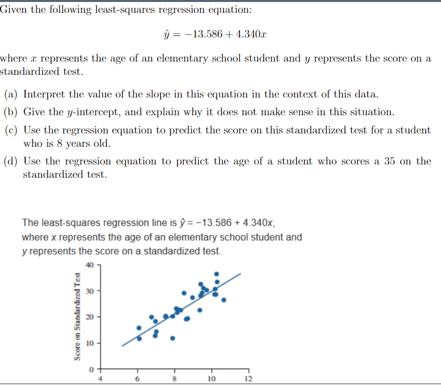 Given the following least-squares regression equation:
ý = -13.586+4.340x
where x represents the age of an elementary school student and y represents the score on a
standardized test.
(a) Interpret the value of the slope in this equation in the context of this data.
(b) Give the y-intercept, and explain why it does not make sense in this situation.
(c) Use the regression equation to predict the score on this standardized test for a student
who is 8 years old.
(d) Use the regression equation to predict the age of a student who scores a 35 on the
standardized test.
The least-squares regression line is ŷ = -13.586 + 4.340x,
where x represents the age of an elementary school student and
y represents the score on a standardized test.
30
10
10
12
Score on Standardized Test
4.
