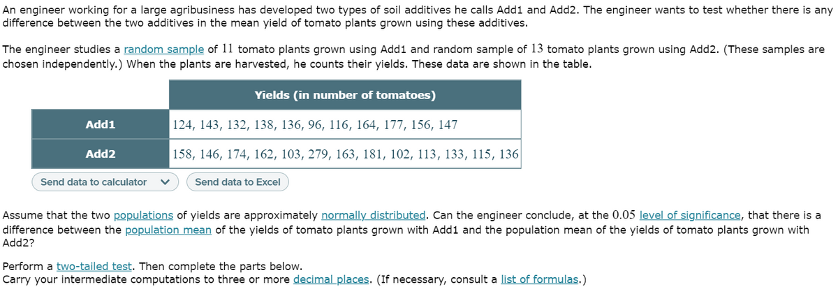 An engineer working for a large agribusiness has developed two types of soil additives he calls Add1 and Add2. The engineer wants to test whether there is any
difference between the two additives in the mean yield of tomato plants grown using these additives.
The engineer studies a random sample of 11 tomato plants grown using Add1 and random sample of 13 tomato plants grown using Add2. (These samples are
chosen independently.) When the plants are harvested, he counts their yields. These data are shown in the table.
Yields (in number of tomatoes)
Add1
124, 143, 132, 138, 136, 96, 116, 164, 177, 156, 147
Add2
158, 146, 174, 162, 103, 279, 163, 181, 102, 113, 133, 115, 136|
Send data to calculator
Send data to Excel
Assume that the two populations of yields are approximately normally distributed. Can the engineer conclude, at the 0.05 level of significance, that there is a
difference between the population mean of the yields of tomato plants grown with Add1 and the population mean of the yields of tomato plants grown with
Add2?
Perform a two-tailed test. Then complete the parts below.
Carry your intermediate computations to three or more decimal places. (If necessary, consult a list of formulas.)
