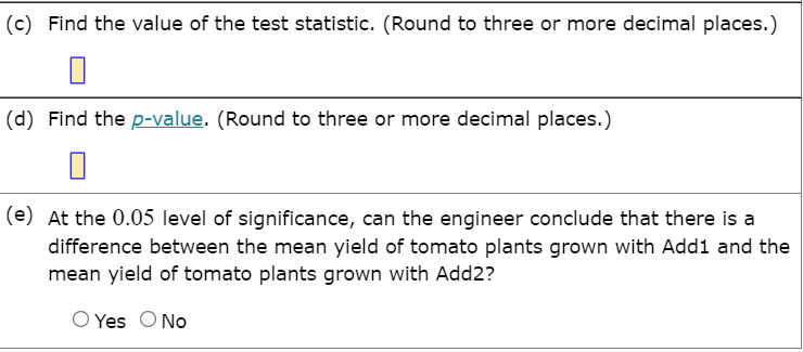 (c) Find the value of the test statistic. (Round to three or more decimal places.)
(d) Find the p-value. (Round to three or more decimal places.)
(e) At the 0.05 level of significance, can the engineer conclude that there is a
difference between the mean yield of tomato plants grown with Add1 and the
mean yield of tomato plants grown with Add2?
O Yes ONo
