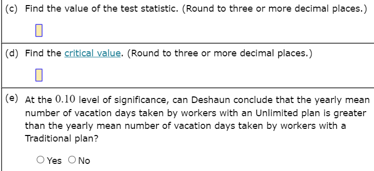 |(c) Find the value of the test statistic. (Round to three or more decimal places.)
(d) Find the critical value. (Round to three or more decimal places.)
(e) At the 0.10 level of significance, can Deshaun conclude that the yearly mean
number of vacation days taken by workers with an Unlimited plan is greater
than the yearly mean number of vacation days taken by workers with a
Traditional plan?
Yes O No
