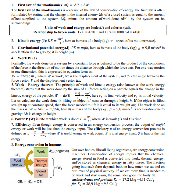 1. First law of thermodinamics AQ = AU + AW
The first law of thermodynamics is a version of the law of conservation of energy The first law is often
formulated by stating that the change in the internal energy AU of a closed system is equal to the amount
of heat supplied to the system AQ, minus the amount of work done AW by the system on its
surroundings.
Units of work and energy are Joules(J) and calories (cal).
Relationship between units 1 cal = 4.18 J and 1 Cal = 1000 cal = 4180 J
Kinetic energy (J): KE = , here m is mass of a body (kg), v – speed of its motion(m/sec).
2.
3. Gravitational potential energy(J): PE = mgh, here m is mass of the body (kg); g = 9,8 m/sec? is
acceleration due to gravity; h is height (m).
Work W (J):
4.
Formally, the work done on a system by a constant force is defined to be the product of the component
of the force in the direction of motion times the distance through which the force acts. For one-way motion
in one dimension, this is expressed in equation form as:
W = FAxcos0 , where W is work, Ax is the displacement of the system, and 6 is the angle between the
force vector F and the displacement vector Ax.
5. Work – Energy theorem: The principle of work and kinetic energy (also known as the work-energy
theorem) states that the work done by the sum of all forces acting on a particle equals the change in the
kinetic energy of the particle: W = AKE = "-i, here v, is final velocity and v; is initial velocity.
Let us calculate the work done in lifting an object of mass m through a height h. If the object is lifted
straight up at constant speed, then the force needed to lift it is equal to its weight mg. The work done on
the mass is: W = APE = mgAh, here m is mass of the body (kg); g = 9,8 m/sec? is acceleration due to
gravity; Ah is change in height.
6. Power P (W) is rate at which work is done: P = ", where W is work (J) and t is time.
7. Efficiency Even though energy is conserved in an energy conversion process, the output of useful
energy or work will be less than the energy input. The efficiency n of an energy conversion process is
defined as 1 =
- where W is useful energy or work output, E is total energy input, Q is heat or thermal
w-Q
energy.
8. Energy conversion in humans
Our own bodies, like all living organisms, are energy conversion
machines. Conservation of energy implies that the chemical
energy stored in food is converted into work, thermal energy,
and/or stored as chemical energy in fatty tissue. The fraction
going into each form depends both on how much we eat and on
our level of physical activity. If we eat more than is needed to
do work and stay warm, the remainder goes into body fat.
carbohydrates and proteins K1 = 17,2 kJ/g =4.11 Cal/g
fat K2 = 38,9 kJ/g=9.3 Cal/g.
W (negative)
Work
OE
Food
Thermal
energy
energy
OE,
Stored
fat
OE, + W = OE,
