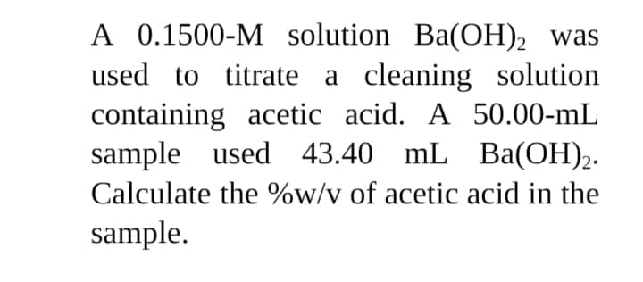 A 0.1500-M solution Ba(OH), was
used to titrate a cleaning solution
containing acetic acid. A 50.00-mL
sample used 43.40 mL Ba(OH)2.
Calculate the %w/v of acetic acid in the
sample.
