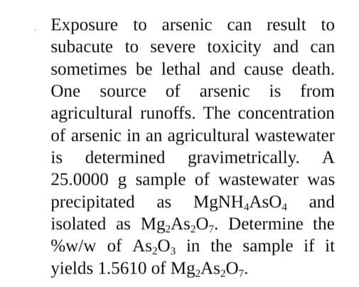Exposure to arsenic can result to
subacute to severe toxicity and can
sometimes be lethal and cause death.
One
source of arsenic is from
agricultural runoffs. The concentration
of arsenic in an agricultural wastewater
determined gravimetrically.
is
25.0000 g sample of wastewater was
precipitated
isolated as Mg,As,O,. Determine the
%w/w of As,O, in the sample if it
yields 1.5610 of Mg,As,O,.
A
as
MGNH,AsO, and
