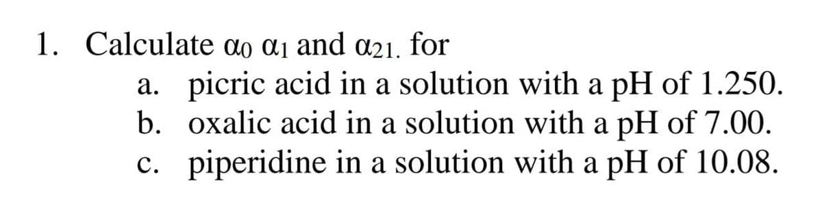 1. Calculate ao ɑi and a21. for
a. picric acid in a solution with a pH of 1.250.
b. oxalic acid in a solution with a pH of 7.00.
c. piperidine in a solution with a pH of 10.08.
