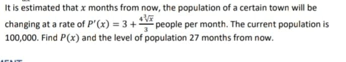 It is estimated that x months from now, the population of a certain town will be
changing at a rate of P'(x) = 3 +2 people per month. The current population is
100,000. Find P(x) and the level of population 27 months from now.
ENT
