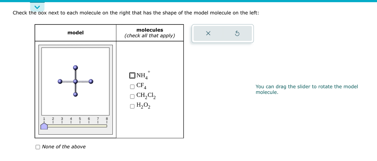Check the box next to each molecule on the right that has the shape of the model molecule on the left:
model
f
I
None of the above
6
8
molecules
(check all that apply)
+
ONH
CF4
CH₂Cl2
H₂0₂
X
You can drag the slider to rotate the model
molecule.