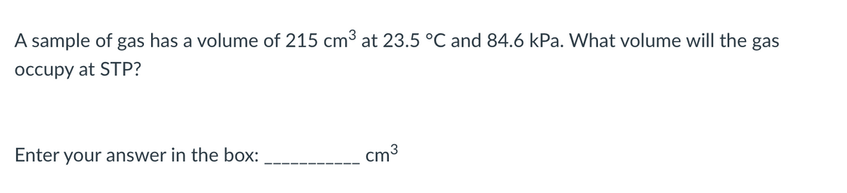 A sample of gas has a volume of 215 cm³ at 23.5 °C and 84.6 kPa. What volume will the gas
occupy at STP?
Enter your answer in the box:
cm³
3
