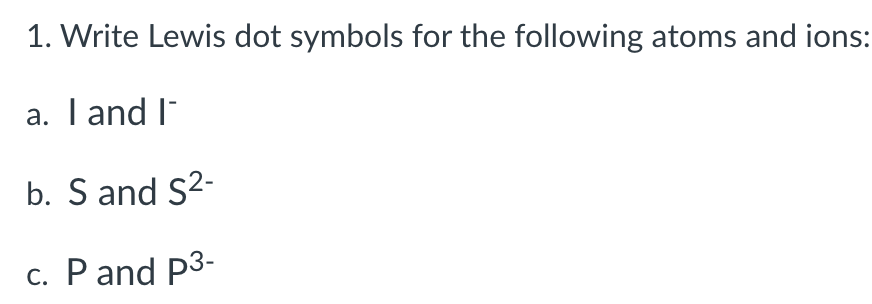 1. Write Lewis dot symbols for the following atoms and ions:
a. I and I¯
b. S and S²-
c. P and p3-